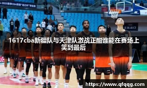 1617cba新疆队与天津队激战正酣谁能在赛场上笑到最后