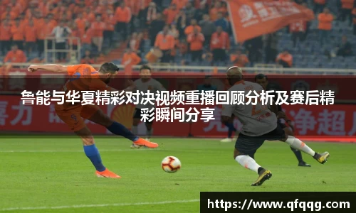鲁能与华夏精彩对决视频重播回顾分析及赛后精彩瞬间分享